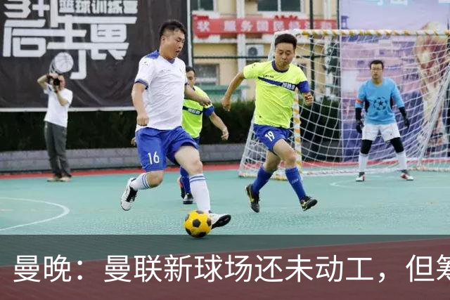曼晚：曼联新球场还未动工，但筹备工作在推进很快公布新消息